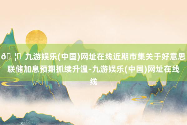 🦄九游娱乐(中国)网址在线近期市集关于好意思联储加息预期抓续