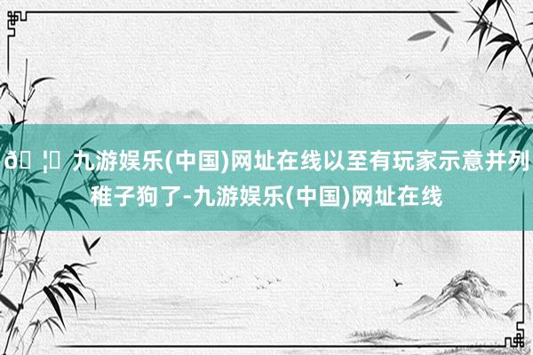 🦄九游娱乐(中国)网址在线以至有玩家示意并列稚子狗了-九游娱乐(中国)网址在线