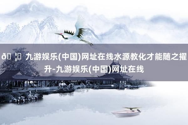 🦄九游娱乐(中国)网址在线水源教化才能随之擢升-九游娱乐(中