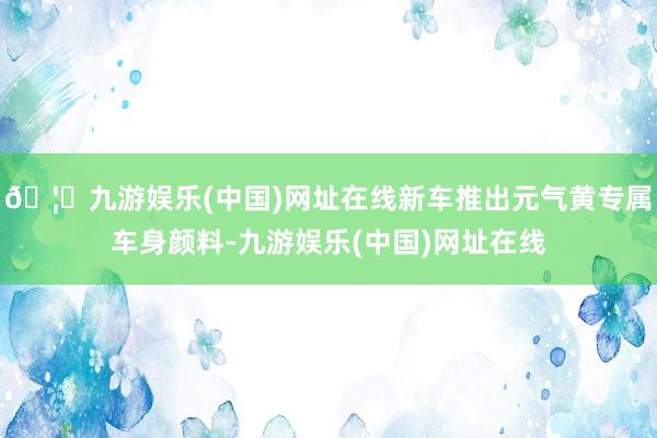 🦄九游娱乐(中国)网址在线新车推出元气黄专属车身颜料-九游娱
