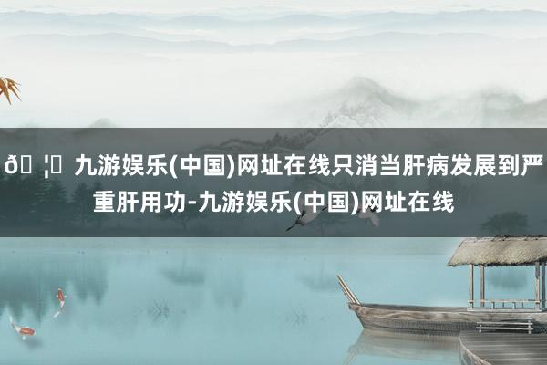 🦄九游娱乐(中国)网址在线只消当肝病发展到严重肝用功-九游娱