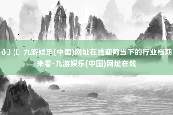 🦄九游娱乐(中国)网址在线迎阿当下的行业档期来看-九游娱乐(