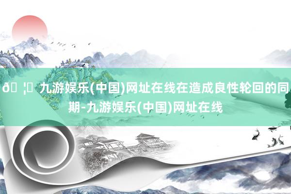 🦄九游娱乐(中国)网址在线在造成良性轮回的同期-九游娱乐(中