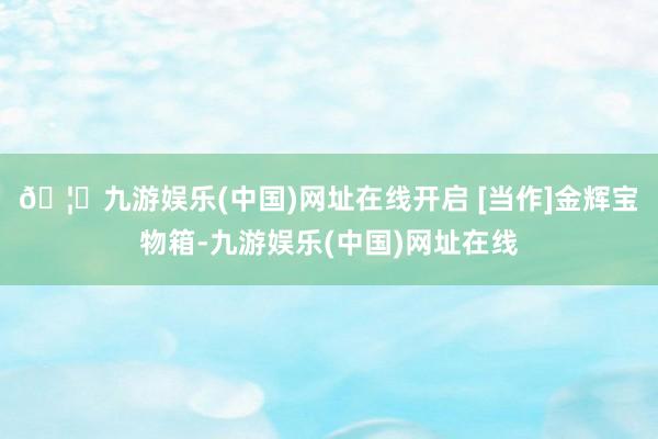 🦄九游娱乐(中国)网址在线开启 [当作]金辉宝物箱-九游娱乐