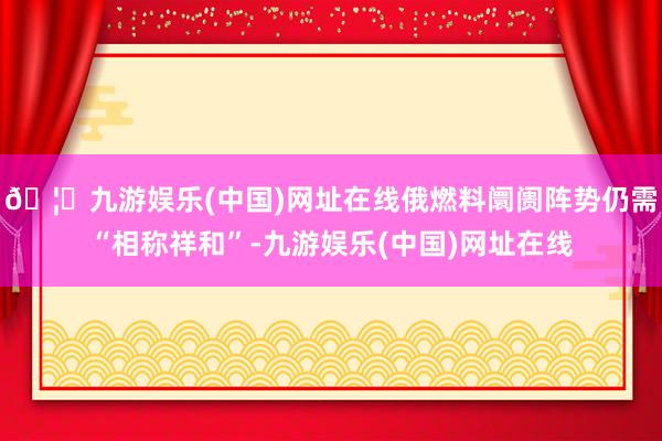🦄九游娱乐(中国)网址在线俄燃料阛阓阵势仍需“相称祥和”-九