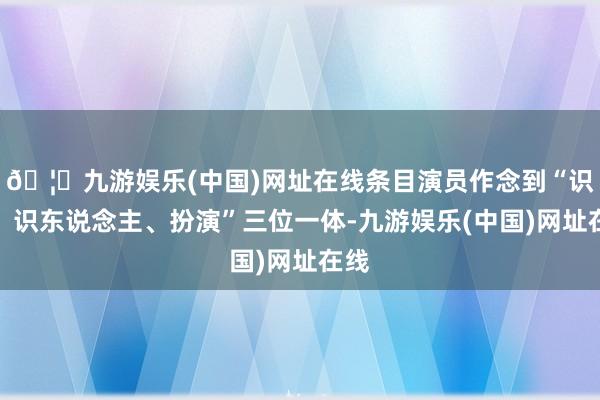 🦄九游娱乐(中国)网址在线条目演员作念到“识物、识东说念主、