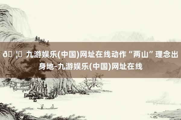 🦄九游娱乐(中国)网址在线　　动作“两山”理念出身地-九游娱