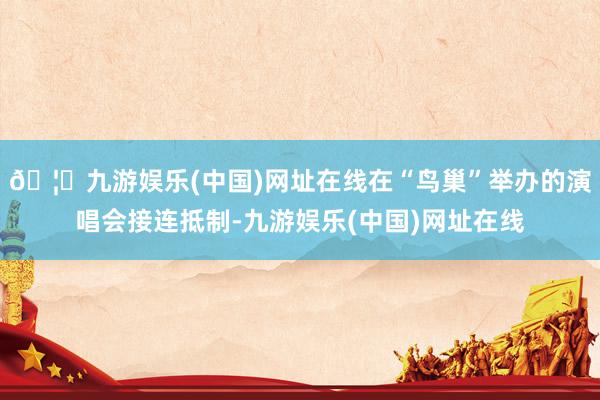 🦄九游娱乐(中国)网址在线在“鸟巢”举办的演唱会接连抵制-九