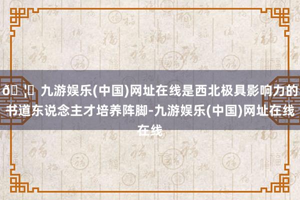 🦄九游娱乐(中国)网址在线是西北极具影响力的书道东说念主才培