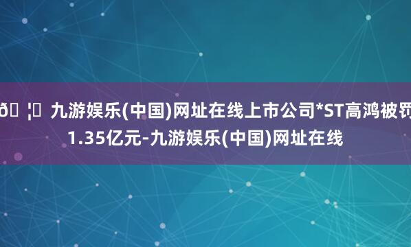 🦄九游娱乐(中国)网址在线上市公司*ST高鸿被罚1.35亿元
