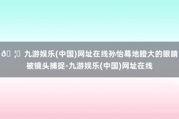 🦄九游娱乐(中国)网址在线孙怡蓦地瞪大的眼睛被镜头捕捉-九游