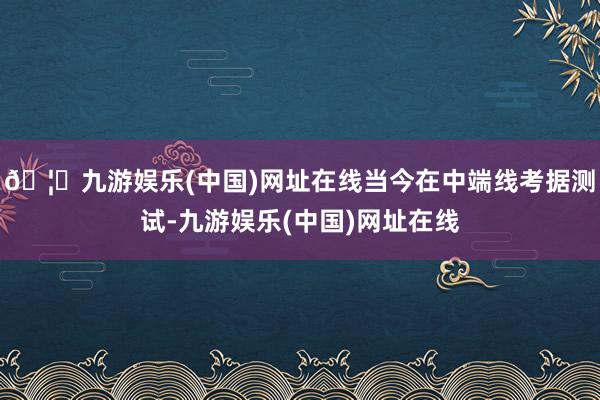 🦄九游娱乐(中国)网址在线当今在中端线考据测试-九游娱乐(中