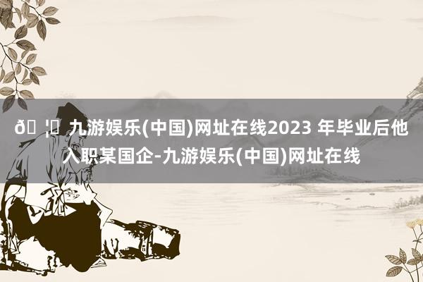 🦄九游娱乐(中国)网址在线2023 年毕业后他入职某国企-九