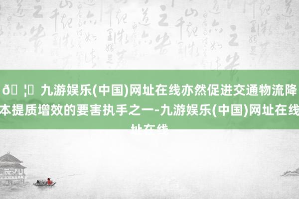 🦄九游娱乐(中国)网址在线亦然促进交通物流降本提质增效的要害