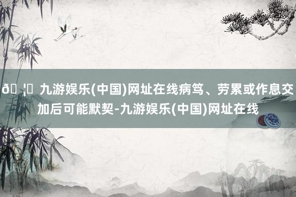 🦄九游娱乐(中国)网址在线病笃、劳累或作息交加后可能默契-九