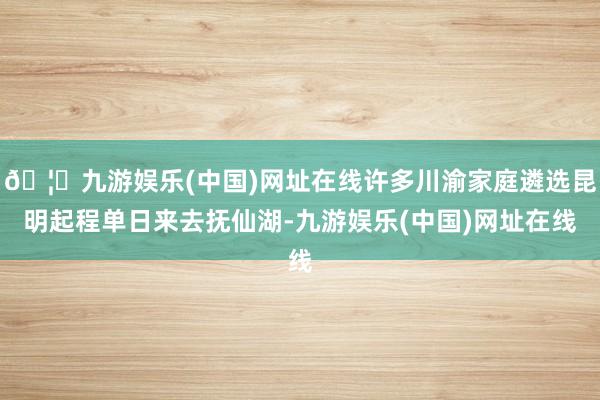 🦄九游娱乐(中国)网址在线许多川渝家庭遴选昆明起程单日来去抚仙湖-九游娱乐(中国)网址在线