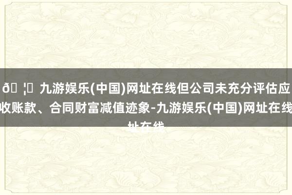 🦄九游娱乐(中国)网址在线但公司未充分评估应收账款、合同财富