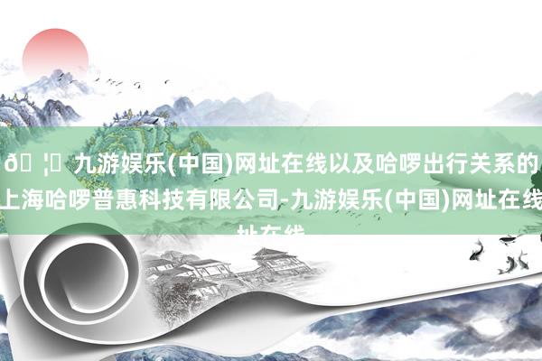 🦄九游娱乐(中国)网址在线以及哈啰出行关系的上海哈啰普惠科技
