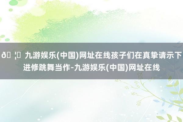 🦄九游娱乐(中国)网址在线孩子们在真挚请示下进修跳舞当作-九游娱乐(中国)网址在线