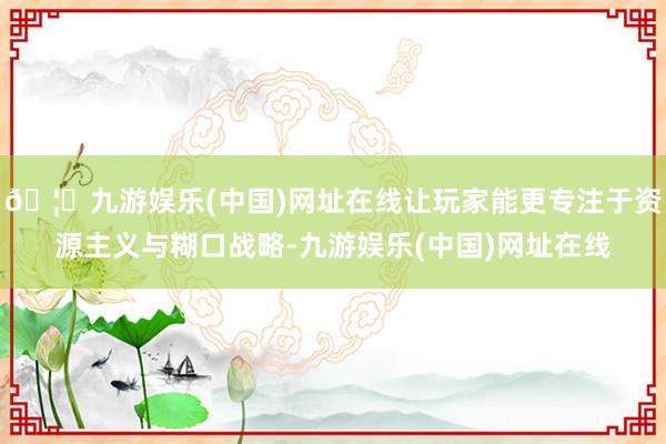 🦄九游娱乐(中国)网址在线让玩家能更专注于资源主义与糊口战略-九游娱乐(中国)网址在线