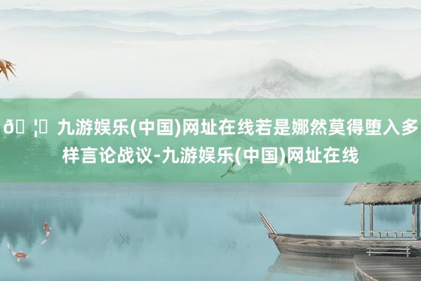 🦄九游娱乐(中国)网址在线若是娜然莫得堕入多样言论战议-九游