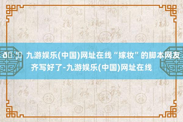 🦄九游娱乐(中国)网址在线“嫁妆”的脚本网友齐写好了-九游娱乐(中国)网址在线