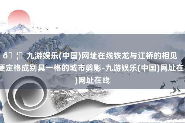 🦄九游娱乐(中国)网址在线铁龙与江桥的相见 便定格成别具一格的城市剪影-九游娱乐(中国)网址在线