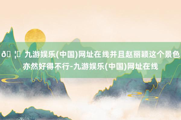 🦄九游娱乐(中国)网址在线并且赵丽颖这个景色亦然好得不行-九游娱乐(中国)网址在线