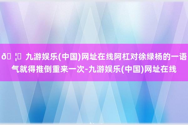 🦄九游娱乐(中国)网址在线阿杠对徐绿杨的一语气就得推倒重来一