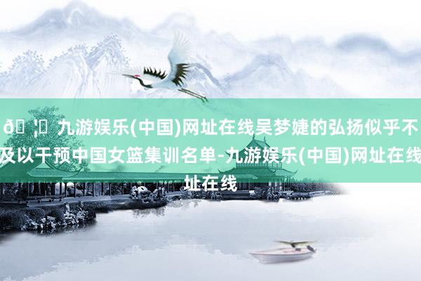 🦄九游娱乐(中国)网址在线吴梦婕的弘扬似乎不及以干预中国女篮