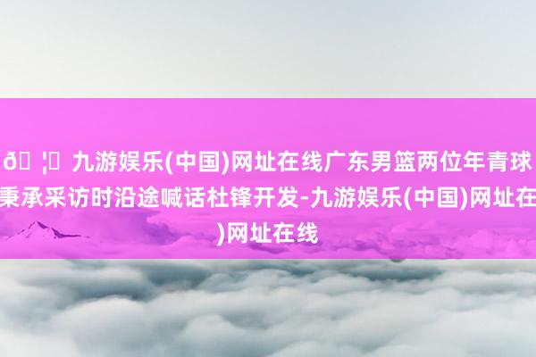 🦄九游娱乐(中国)网址在线广东男篮两位年青球员秉承采访时沿途