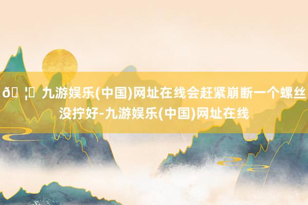 🦄九游娱乐(中国)网址在线会赶紧崩断一个螺丝没拧好-九游娱乐