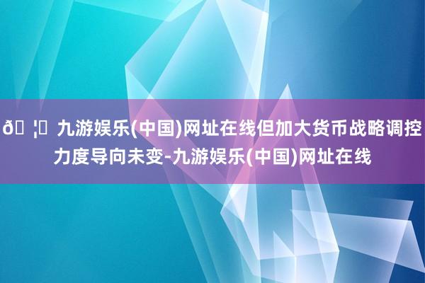 🦄九游娱乐(中国)网址在线但加大货币战略调控力度导向未变-九