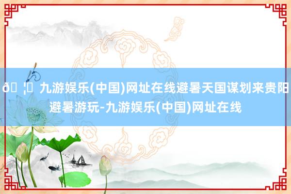 🦄九游娱乐(中国)网址在线避暑天国谋划来贵阳避暑游玩-九游娱