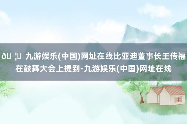 🦄九游娱乐(中国)网址在线比亚迪董事长王传福在鼓舞大会上提到