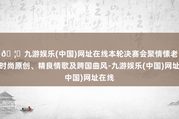 🦄九游娱乐(中国)网址在线本轮决赛会聚情愫老歌、时尚原创、精