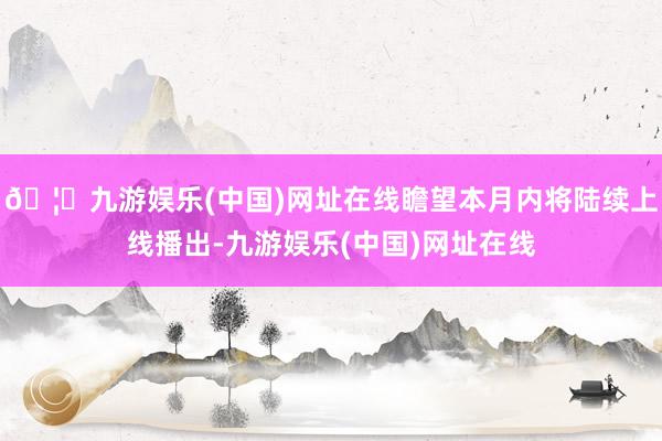 🦄九游娱乐(中国)网址在线瞻望本月内将陆续上线播出-九游娱乐