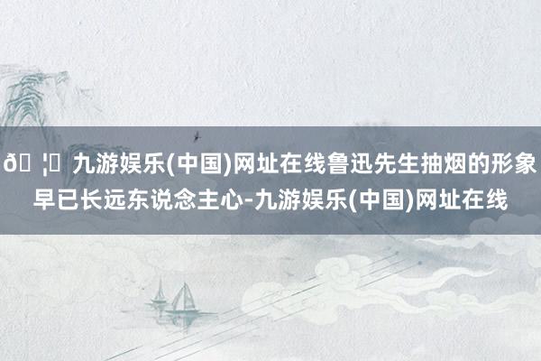 🦄九游娱乐(中国)网址在线鲁迅先生抽烟的形象早已长远东说念主心-九游娱乐(中国)网址在线