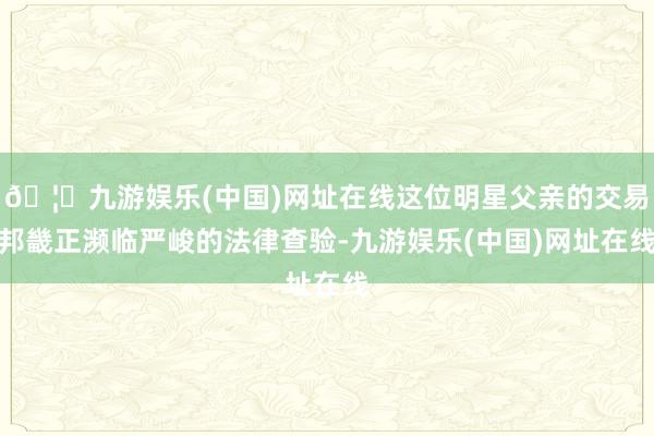 🦄九游娱乐(中国)网址在线这位明星父亲的交易邦畿正濒临严峻的