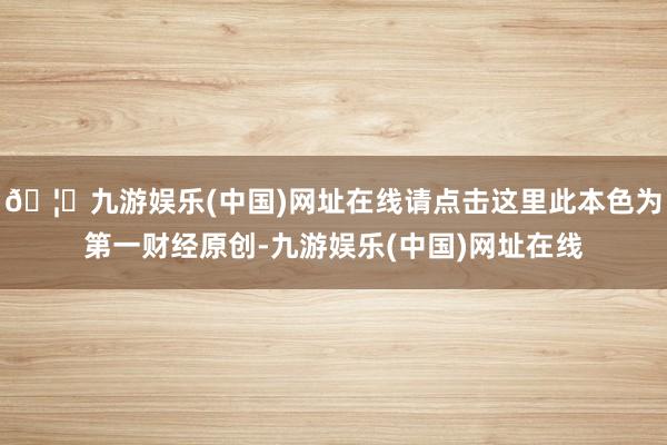 🦄九游娱乐(中国)网址在线请点击这里此本色为第一财经原创-九