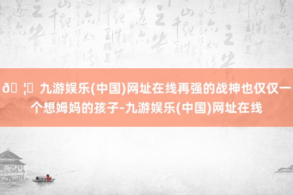 🦄九游娱乐(中国)网址在线再强的战神也仅仅一个想姆妈的孩子-