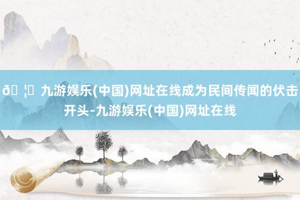 🦄九游娱乐(中国)网址在线成为民间传闻的伏击开头-九游娱乐(