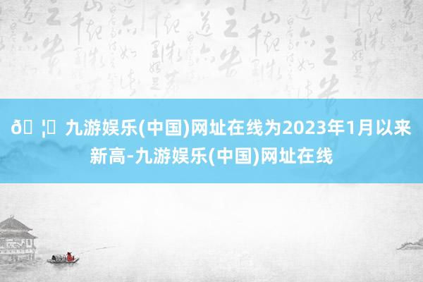 🦄九游娱乐(中国)网址在线为2023年1月以来新高-九游娱乐(中国)网址在线