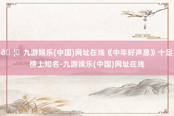 🦄九游娱乐(中国)网址在线《中年好声息》十足榜上知名-九游娱乐(中国)网址在线
