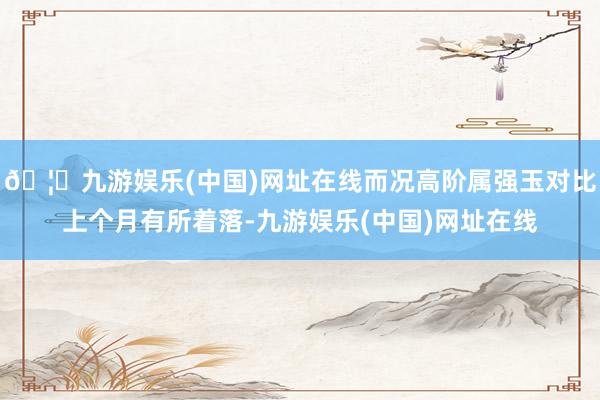 🦄九游娱乐(中国)网址在线而况高阶属强玉对比上个月有所着落-