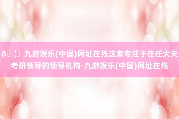 🦄九游娱乐(中国)网址在线这家专注于在任大夫考研领导的领导机