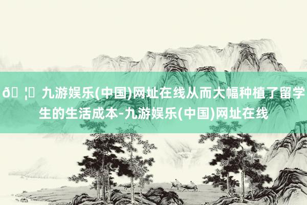 🦄九游娱乐(中国)网址在线从而大幅种植了留学生的生活成本-九