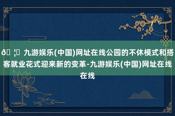 🦄九游娱乐(中国)网址在线公园的不休模式和搭客就业花式迎来新