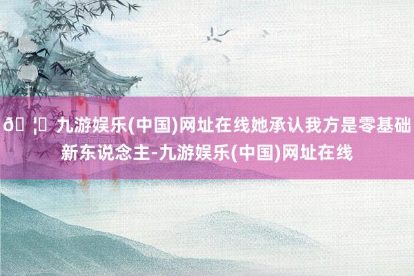 🦄九游娱乐(中国)网址在线她承认我方是零基础新东说念主-九游