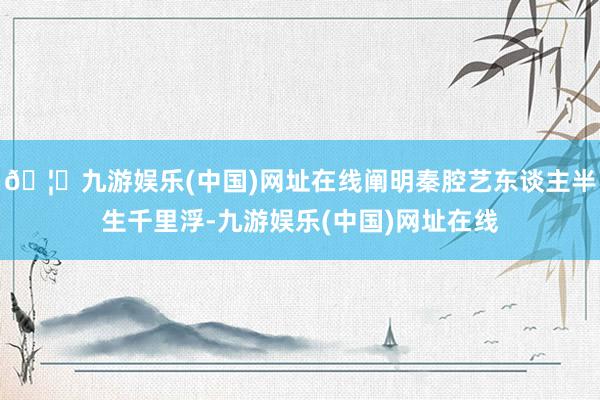 🦄九游娱乐(中国)网址在线阐明秦腔艺东谈主半生千里浮-九游娱